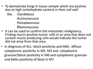 • To demostrate fungi in tissue sample which are positive
due to high carbohydrate content in their cell wall
like. Candidiasis
Actinomycosis
Histoplasmosis
Blastomycosis
• It can be used to confirm the metastatic malignancy.
Finding mucin positive tumor cells in an area that does not
contain mucin producing cells would indicate the tumor
did not arise from that area.
• In diagnosis of ALL- block positivity and AML- diffuse
cytoplasmic positivity in M5, M3 and cytoplasmic
granular/block positivity in M6 and cytoplasmic granular
and blebs positivity of blast in M7.
 