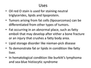 Uses
• Oil red O stain is used for staining neutral
triglycerides, lipids and lipoprotein.
• Tumors arising from fat cells (liposarcomas) can be
differentiated from other types of tumors.
• Fat occurring in an abnormal place, such as fatty
emboli that may develop after either a bone fracture
or an injury that crushes a fatty body area.
• Lipid storage disorder like nieman-pick disease
• To demonstrate fat or lipids in conidition like fatty
liver.
• In hematological condition like burkitt’s lymphoma
and sea-blue histiocytic syndrome
 