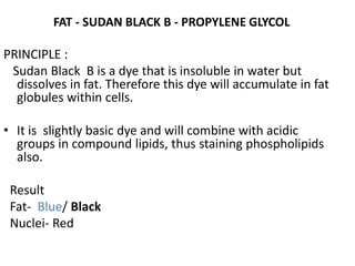 FAT - SUDAN BLACK B - PROPYLENE GLYCOL
PRINCIPLE :
Sudan Black B is a dye that is insoluble in water but
dissolves in fat. Therefore this dye will accumulate in fat
globules within cells.
• It is slightly basic dye and will combine with acidic
groups in compound lipids, thus staining phospholipids
also.
Result
Fat- Blue/ Black
Nuclei- Red
 