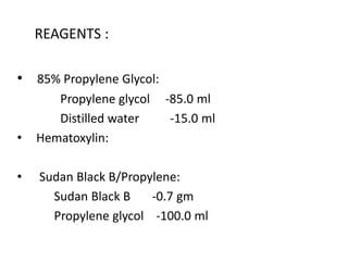 REAGENTS :
• 85% Propylene Glycol:
Propylene glycol -85.0 ml
Distilled water -15.0 ml
• Hematoxylin:
• Sudan Black B/Propylene:
Sudan Black B -0.7 gm
Propylene glycol -100.0 ml
 