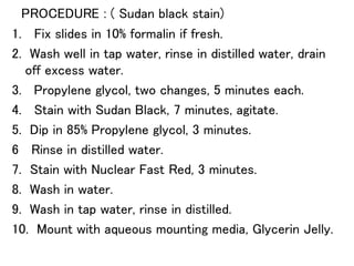 PROCEDURE : ( Sudan black stain)
1. Fix slides in 10% formalin if fresh.
2. Wash well in tap water, rinse in distilled water, drain
off excess water.
3. Propylene glycol, two changes, 5 minutes each.
4. Stain with Sudan Black, 7 minutes, agitate.
5. Dip in 85% Propylene glycol, 3 minutes.
6 Rinse in distilled water.
7. Stain with Nuclear Fast Red, 3 minutes.
8. Wash in water.
9. Wash in tap water, rinse in distilled.
10. Mount with aqueous mounting media, Glycerin Jelly.
 