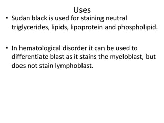 Uses
• Sudan black is used for staining neutral
triglycerides, lipids, lipoprotein and phospholipid.
• In hematological disorder it can be used to
differentiate blast as it stains the myeloblast, but
does not stain lymphoblast.
 