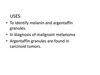 USES:
• To identify melanin and argentaffin
granules.
• In diagnosis of malignant melanoma
• Argentaffin granules are found in
carcinoid tumors.
 