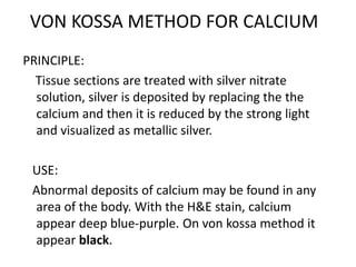 VON KOSSA METHOD FOR CALCIUM
PRINCIPLE:
Tissue sections are treated with silver nitrate
solution, silver is deposited by replacing the the
calcium and then it is reduced by the strong light
and visualized as metallic silver.
USE:
Abnormal deposits of calcium may be found in any
area of the body. With the H&E stain, calcium
appear deep blue-purple. On von kossa method it
appear black.
 
