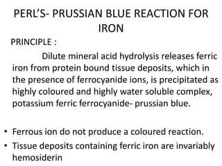 PERL’S- PRUSSIAN BLUE REACTION FOR
IRON
PRINCIPLE :
Dilute mineral acid hydrolysis releases ferric
iron from protein bound tissue deposits, which in
the presence of ferrocyanide ions, is precipitated as
highly coloured and highly water soluble complex,
potassium ferric ferrocyanide- prussian blue.
• Ferrous ion do not produce a coloured reaction.
• Tissue deposits containing ferric iron are invariably
hemosiderin
 