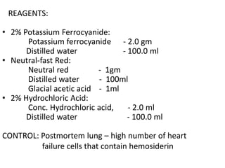 REAGENTS:
• 2% Potassium Ferrocyanide:
Potassium ferrocyanide - 2.0 gm
Distilled water - 100.0 ml
• Neutral-fast Red:
Neutral red - 1gm
Distilled water - 100ml
Glacial acetic acid - 1ml
• 2% Hydrochloric Acid:
Conc. Hydrochloric acid, - 2.0 ml
Distilled water - 100.0 ml
CONTROL: Postmortem lung – high number of heart
failure cells that contain hemosiderin
 