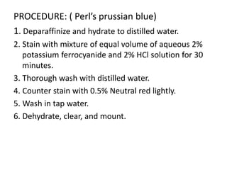 PROCEDURE: ( Perl’s prussian blue)
1. Deparaffinize and hydrate to distilled water.
2. Stain with mixture of equal volume of aqueous 2%
potassium ferrocyanide and 2% HCl solution for 30
minutes.
3. Thorough wash with distilled water.
4. Counter stain with 0.5% Neutral red lightly.
5. Wash in tap water.
6. Dehydrate, clear, and mount.
 