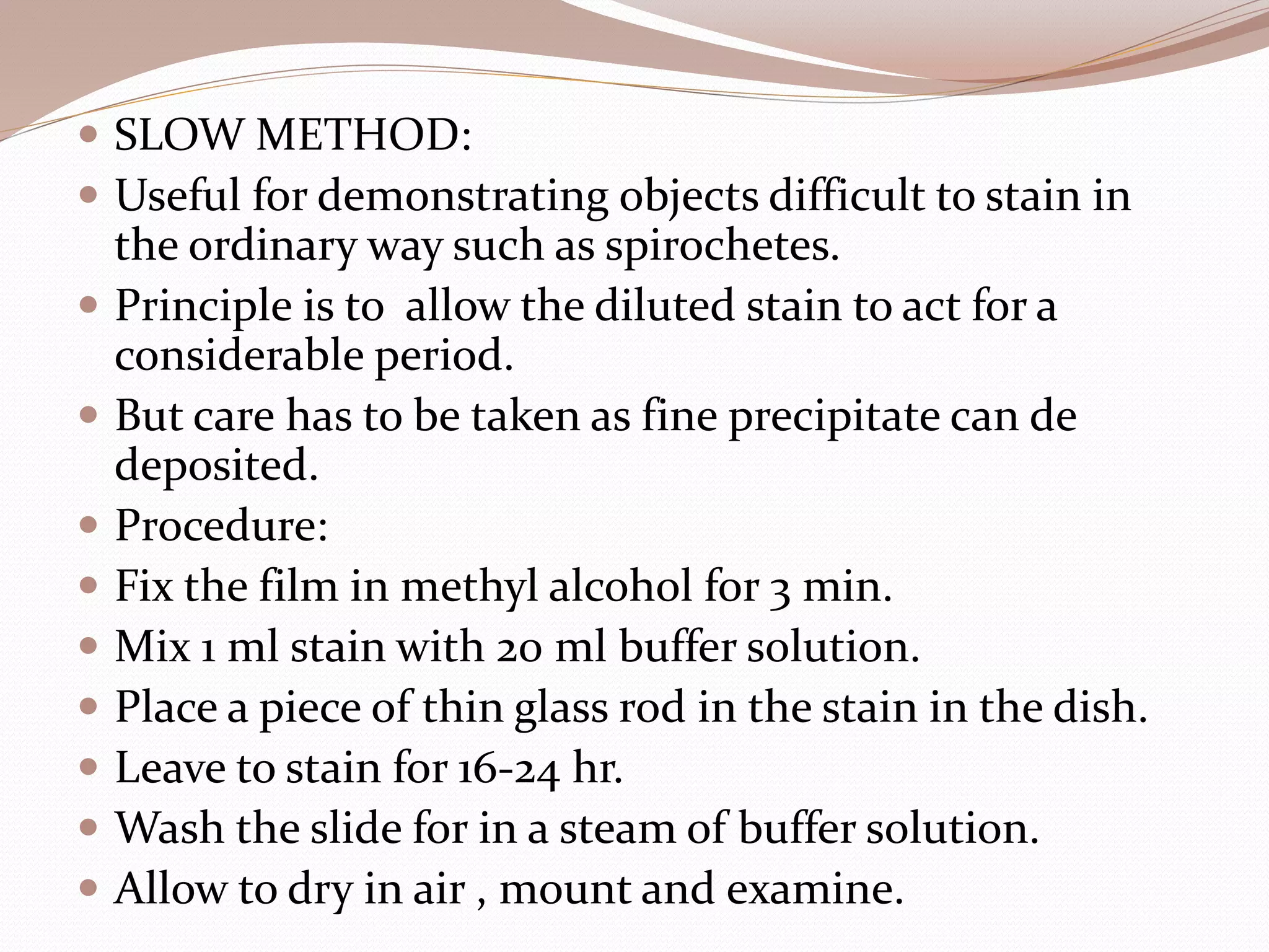  SLOW METHOD:
 Useful for demonstrating objects difficult to stain in
the ordinary way such as spirochetes.
 Principle is to allow the diluted stain to act for a
considerable period.
 But care has to be taken as fine precipitate can de
deposited.
 Procedure:
 Fix the film in methyl alcohol for 3 min.
 Mix 1 ml stain with 20 ml buffer solution.
 Place a piece of thin glass rod in the stain in the dish.
 Leave to stain for 16-24 hr.
 Wash the slide for in a steam of buffer solution.
 Allow to dry in air , mount and examine.
 