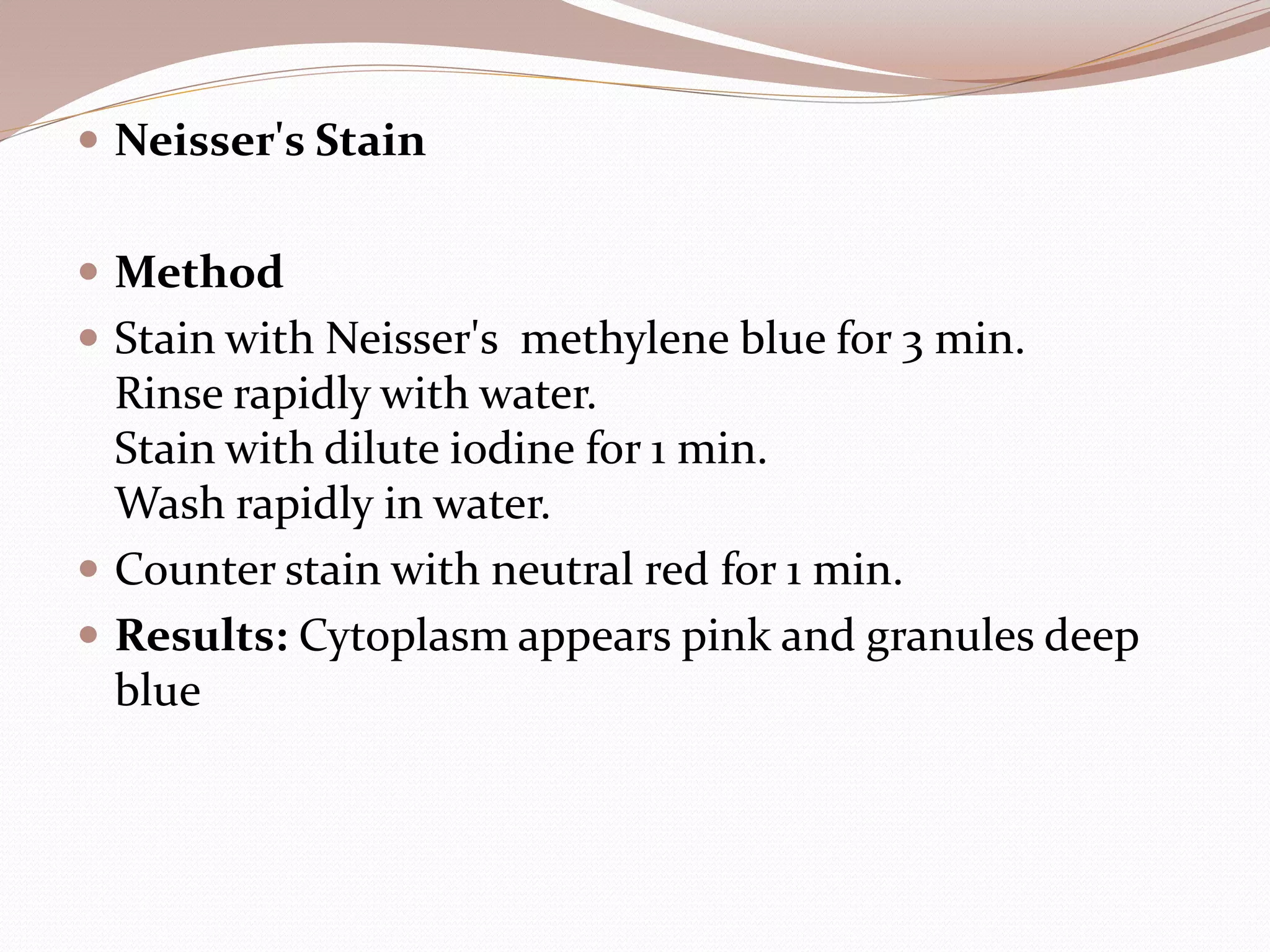  Neisser's Stain
 Method
 Stain with Neisser's methylene blue for 3 min.
Rinse rapidly with water.
Stain with dilute iodine for 1 min.
Wash rapidly in water.
 Counter stain with neutral red for 1 min.
 Results: Cytoplasm appears pink and granules deep
blue
 