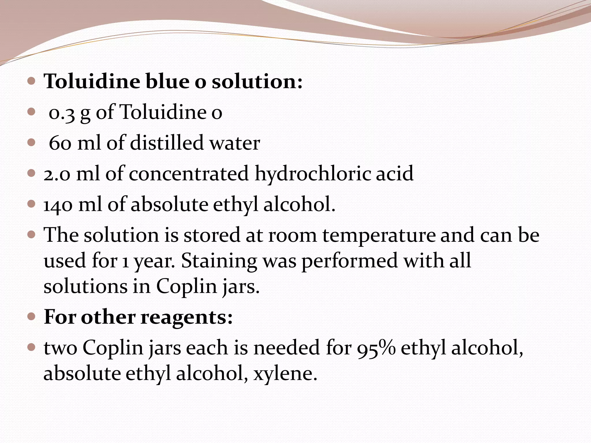  Toluidine blue 0 solution:
 0.3 g of Toluidine o
 60 ml of distilled water
 2.0 ml of concentrated hydrochloric acid
 140 ml of absolute ethyl alcohol.
 The solution is stored at room temperature and can be
used for 1 year. Staining was performed with all
solutions in Coplin jars.
 For other reagents:
 two Coplin jars each is needed for 95% ethyl alcohol,
absolute ethyl alcohol, xylene.
 