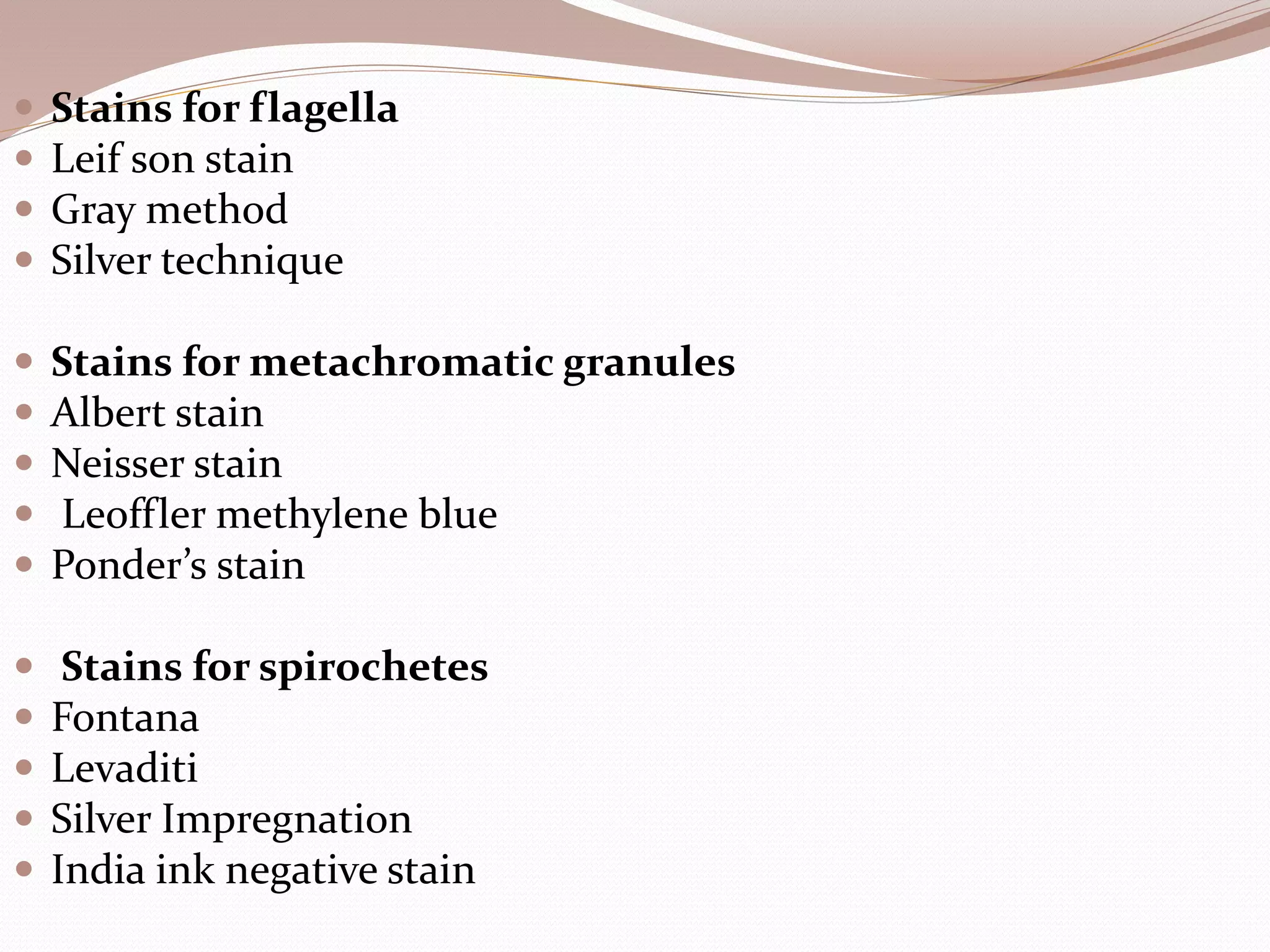  Stains for flagella
 Leif son stain
 Gray method
 Silver technique
 Stains for metachromatic granules
 Albert stain
 Neisser stain
 Leoffler methylene blue
 Ponder’s stain
 Stains for spirochetes
 Fontana
 Levaditi
 Silver Impregnation
 India ink negative stain
 