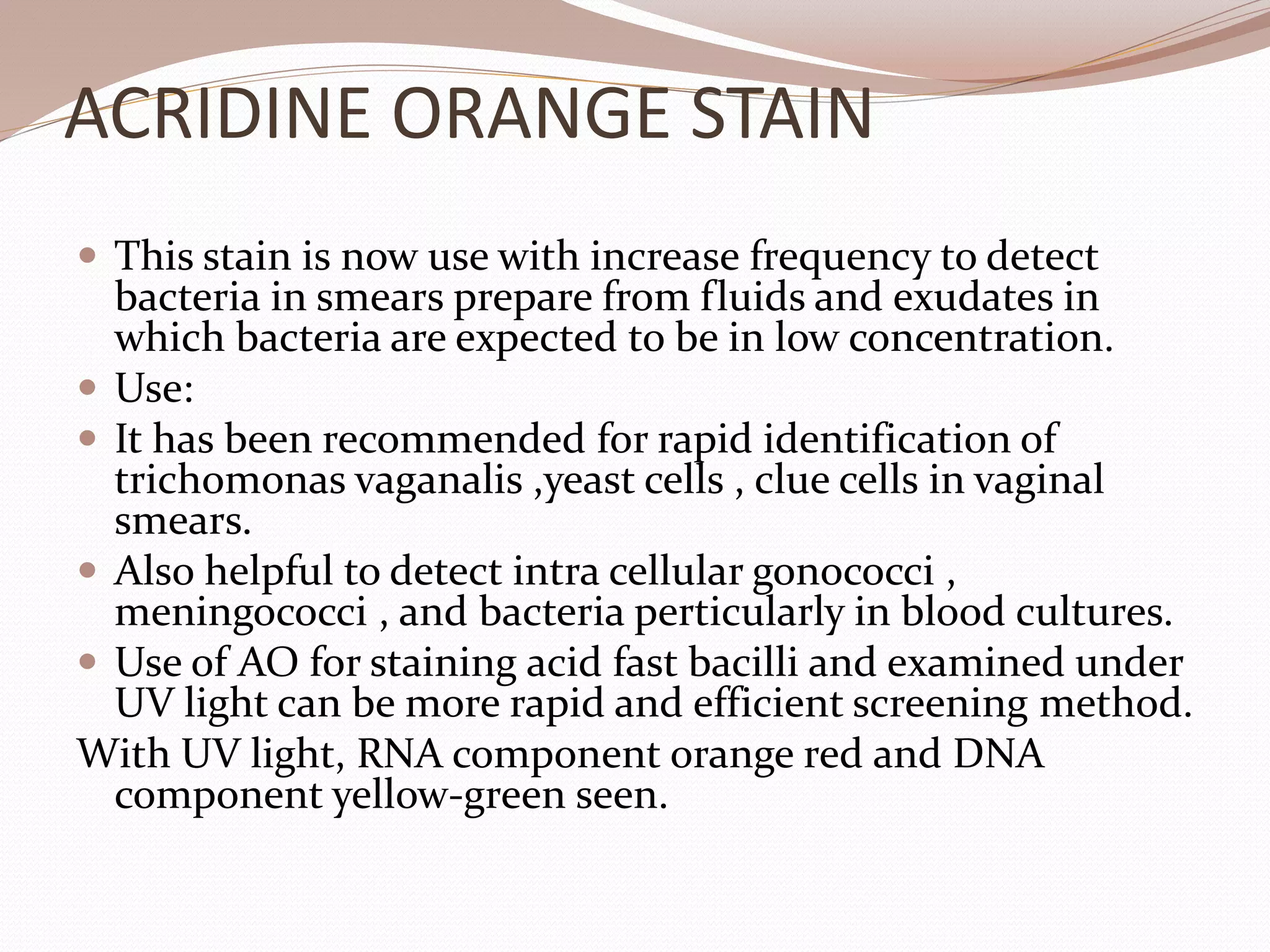 ACRIDINE ORANGE STAIN
 This stain is now use with increase frequency to detect
bacteria in smears prepare from fluids and exudates in
which bacteria are expected to be in low concentration.
 Use:
 It has been recommended for rapid identification of
trichomonas vaganalis ,yeast cells , clue cells in vaginal
smears.
 Also helpful to detect intra cellular gonococci ,
meningococci , and bacteria perticularly in blood cultures.
 Use of AO for staining acid fast bacilli and examined under
UV light can be more rapid and efficient screening method.
With UV light, RNA component orange red and DNA
component yellow-green seen.
 