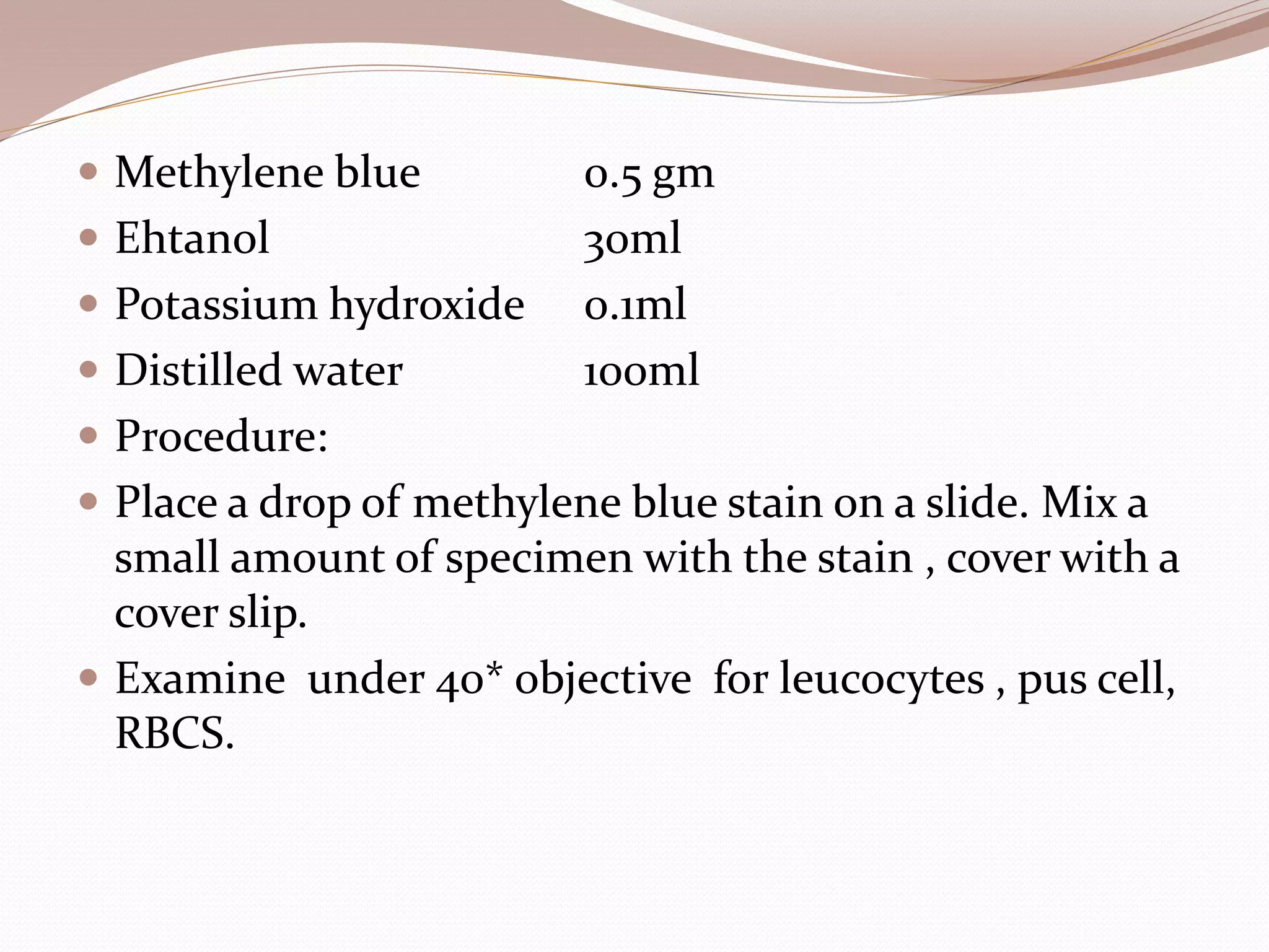  Methylene blue 0.5 gm
 Ehtanol 30ml
 Potassium hydroxide 0.1ml
 Distilled water 100ml
 Procedure:
 Place a drop of methylene blue stain on a slide. Mix a
small amount of specimen with the stain , cover with a
cover slip.
 Examine under 40* objective for leucocytes , pus cell,
RBCS.
 