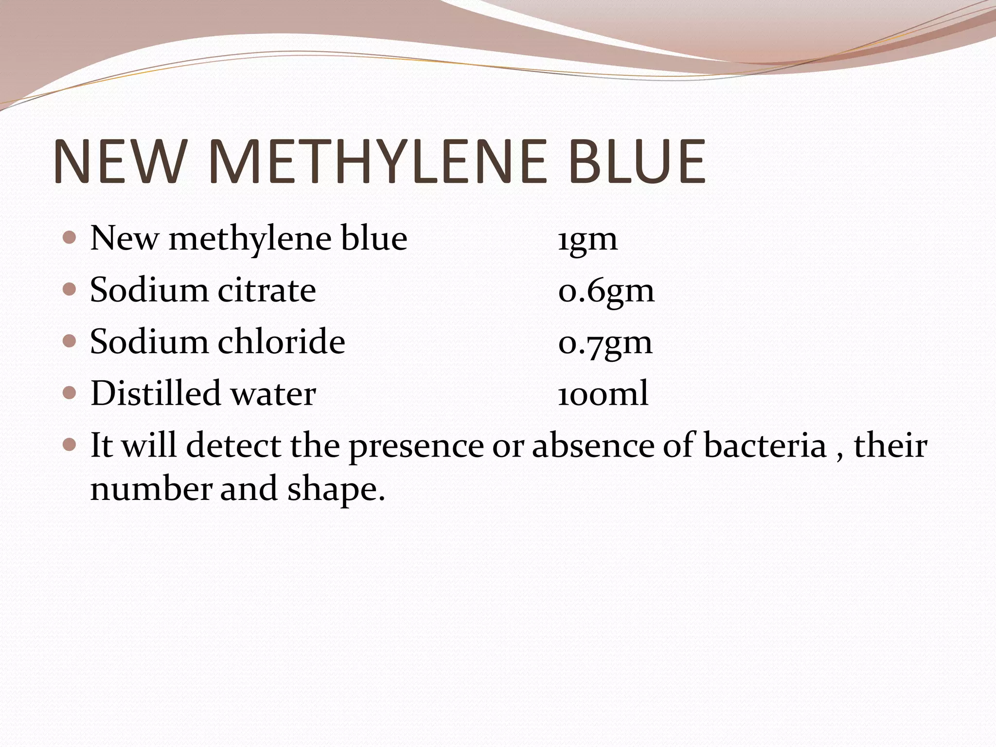NEW METHYLENE BLUE
 New methylene blue 1gm
 Sodium citrate 0.6gm
 Sodium chloride 0.7gm
 Distilled water 100ml
 It will detect the presence or absence of bacteria , their
number and shape.
 