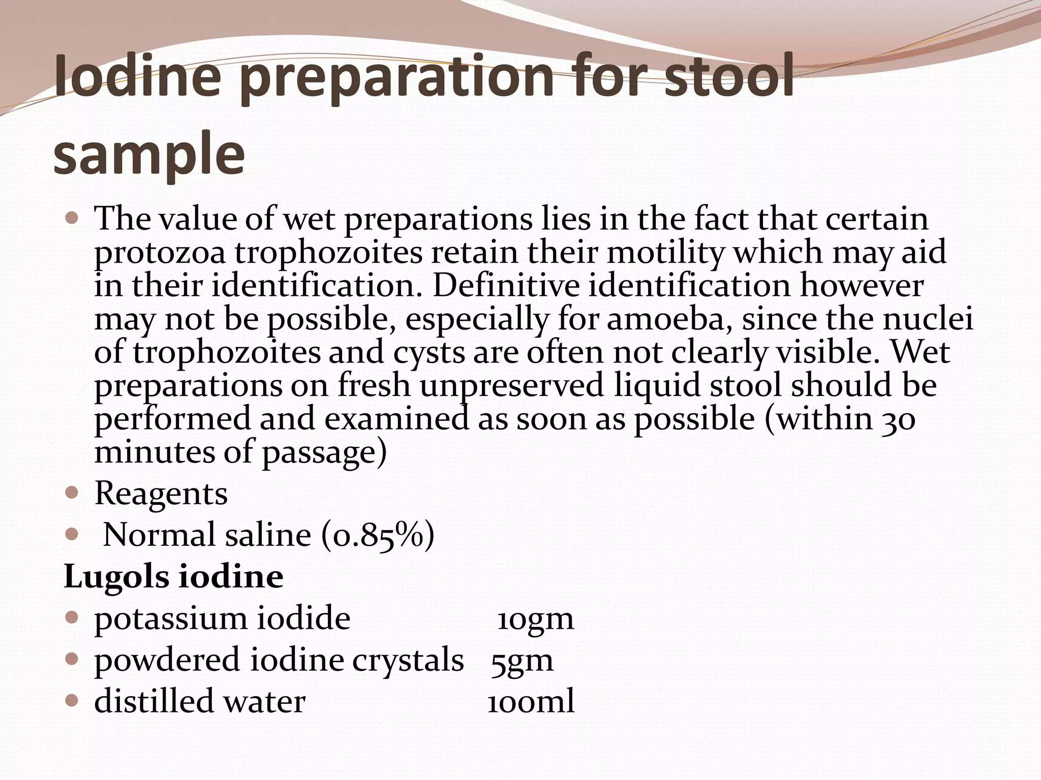 Iodine preparation for stool
sample
 The value of wet preparations lies in the fact that certain
protozoa trophozoites retain their motility which may aid
in their identification. Definitive identification however
may not be possible, especially for amoeba, since the nuclei
of trophozoites and cysts are often not clearly visible. Wet
preparations on fresh unpreserved liquid stool should be
performed and examined as soon as possible (within 30
minutes of passage)
 Reagents
 Normal saline (0.85%)
Lugols iodine
 potassium iodide 10gm
 powdered iodine crystals 5gm
 distilled water 100ml
 