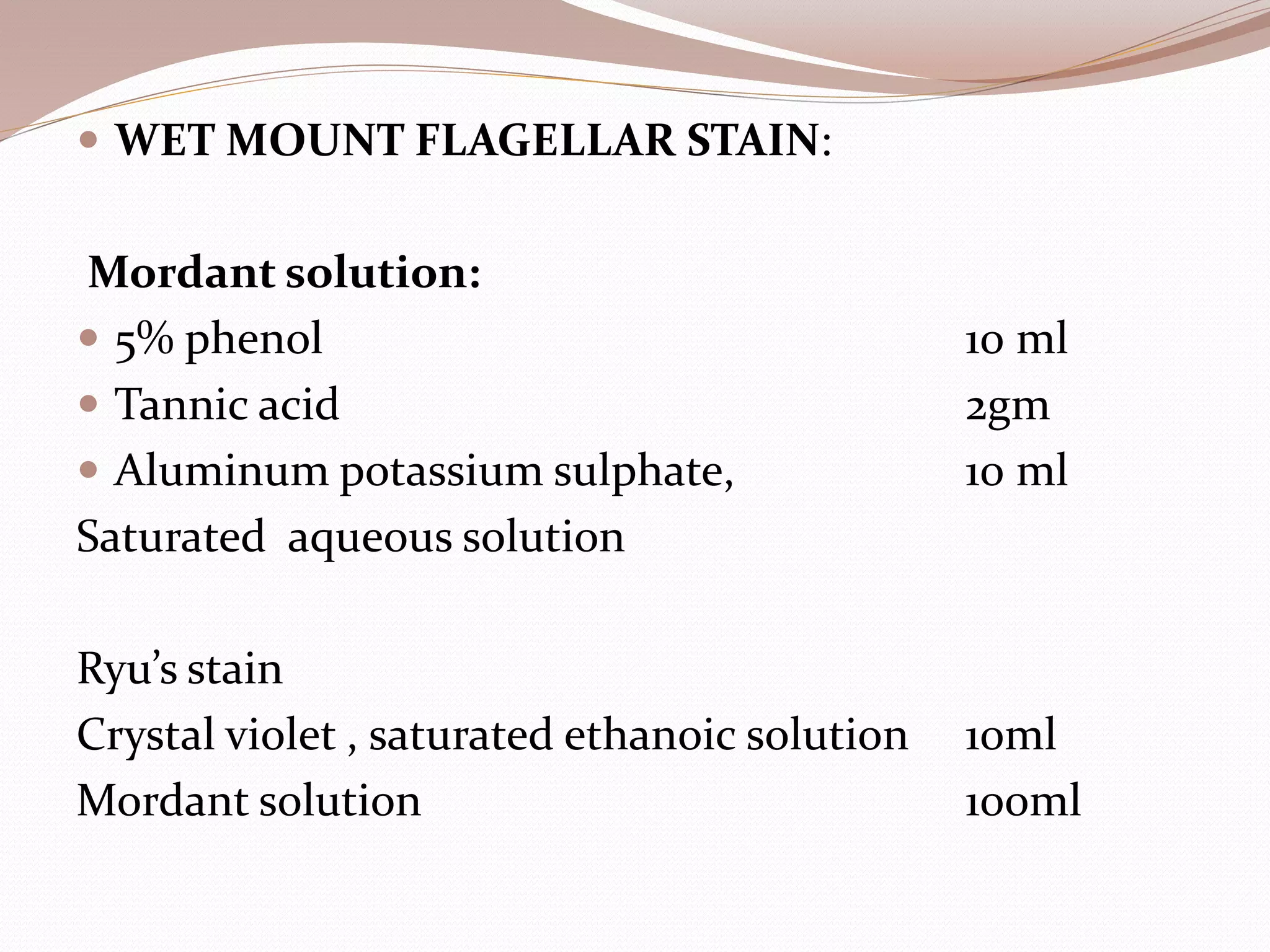  WET MOUNT FLAGELLAR STAIN:
Mordant solution:
 5% phenol 10 ml
 Tannic acid 2gm
 Aluminum potassium sulphate, 10 ml
Saturated aqueous solution
Ryu’s stain
Crystal violet , saturated ethanoic solution 10ml
Mordant solution 100ml
 