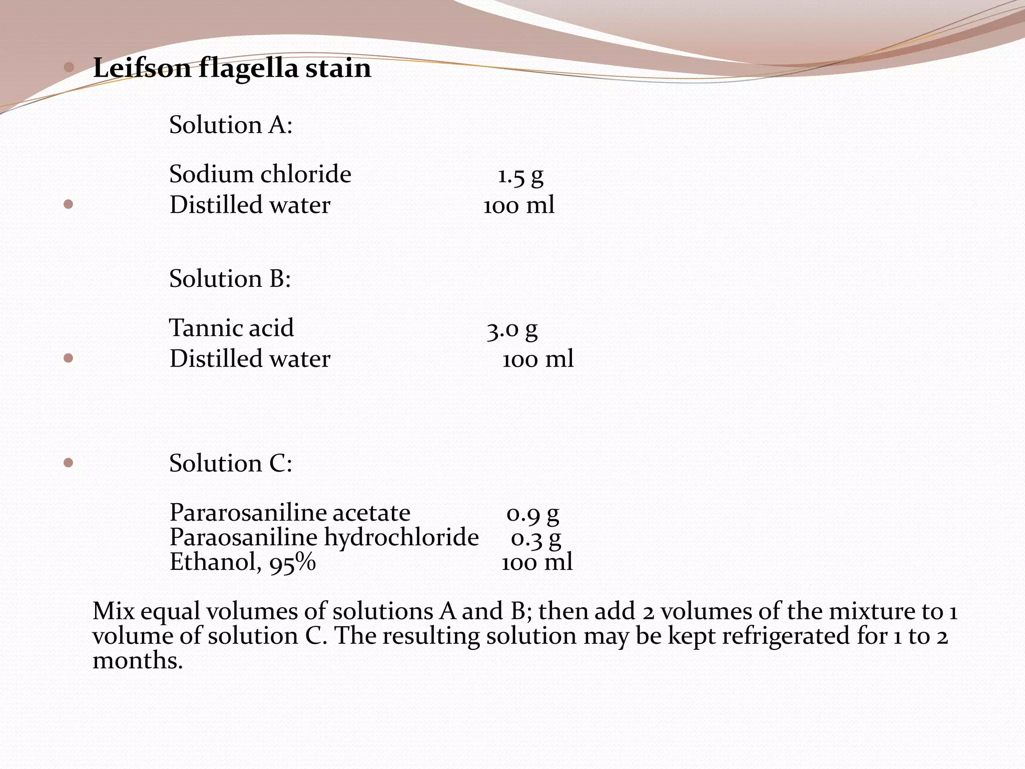  Leifson flagella stain
Solution A:
Sodium chloride 1.5 g
 Distilled water 100 ml
Solution B:
Tannic acid 3.0 g
 Distilled water 100 ml
 Solution C:
Pararosaniline acetate 0.9 g
Paraosaniline hydrochloride 0.3 g
Ethanol, 95% 100 ml
Mix equal volumes of solutions A and B; then add 2 volumes of the mixture to 1
volume of solution C. The resulting solution may be kept refrigerated for 1 to 2
months.
 