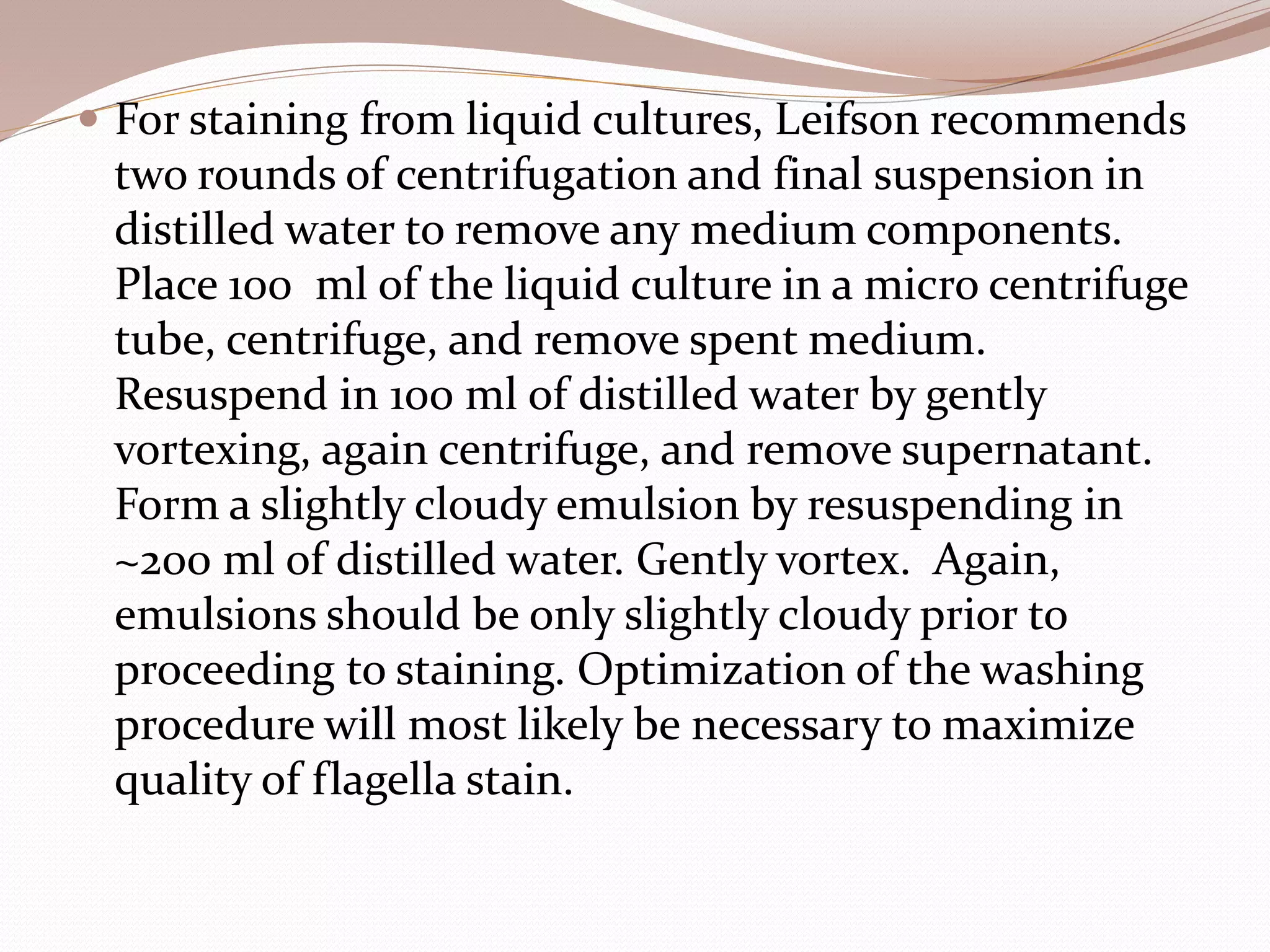  For staining from liquid cultures, Leifson recommends
two rounds of centrifugation and final suspension in
distilled water to remove any medium components.
Place 100 ml of the liquid culture in a micro centrifuge
tube, centrifuge, and remove spent medium.
Resuspend in 100 ml of distilled water by gently
vortexing, again centrifuge, and remove supernatant.
Form a slightly cloudy emulsion by resuspending in
~200 ml of distilled water. Gently vortex. Again,
emulsions should be only slightly cloudy prior to
proceeding to staining. Optimization of the washing
procedure will most likely be necessary to maximize
quality of flagella stain.
 