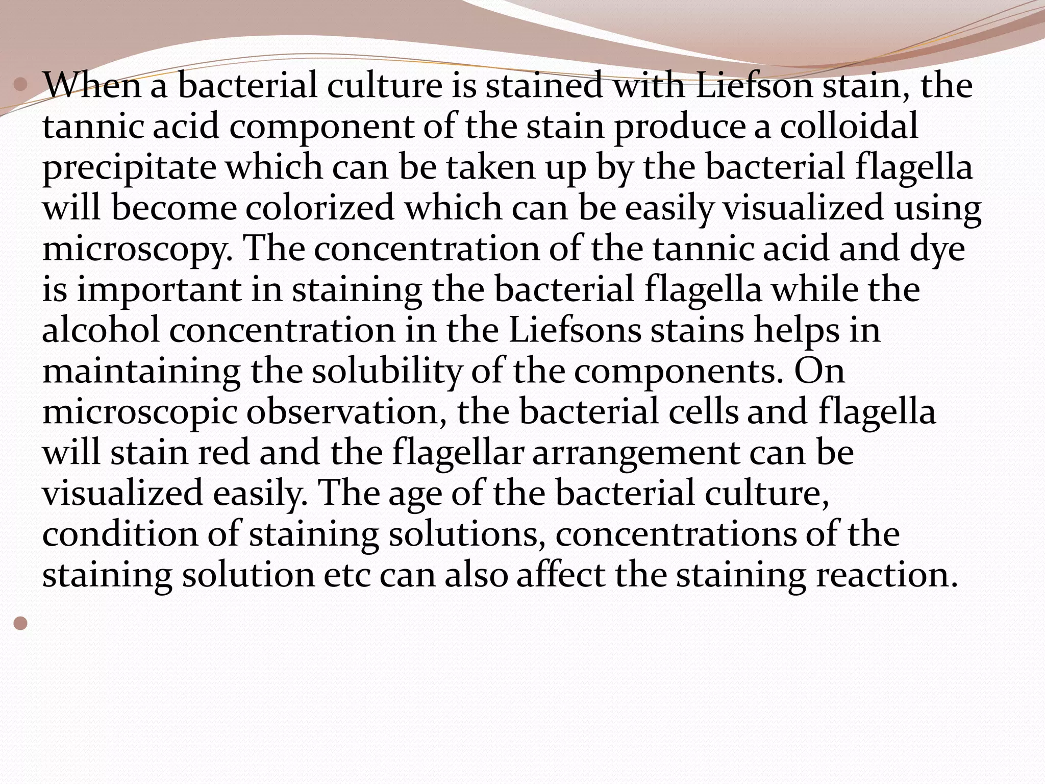  When a bacterial culture is stained with Liefson stain, the
tannic acid component of the stain produce a colloidal
precipitate which can be taken up by the bacterial flagella
will become colorized which can be easily visualized using
microscopy. The concentration of the tannic acid and dye
is important in staining the bacterial flagella while the
alcohol concentration in the Liefsons stains helps in
maintaining the solubility of the components. On
microscopic observation, the bacterial cells and flagella
will stain red and the flagellar arrangement can be
visualized easily. The age of the bacterial culture,
condition of staining solutions, concentrations of the
staining solution etc can also affect the staining reaction.

 