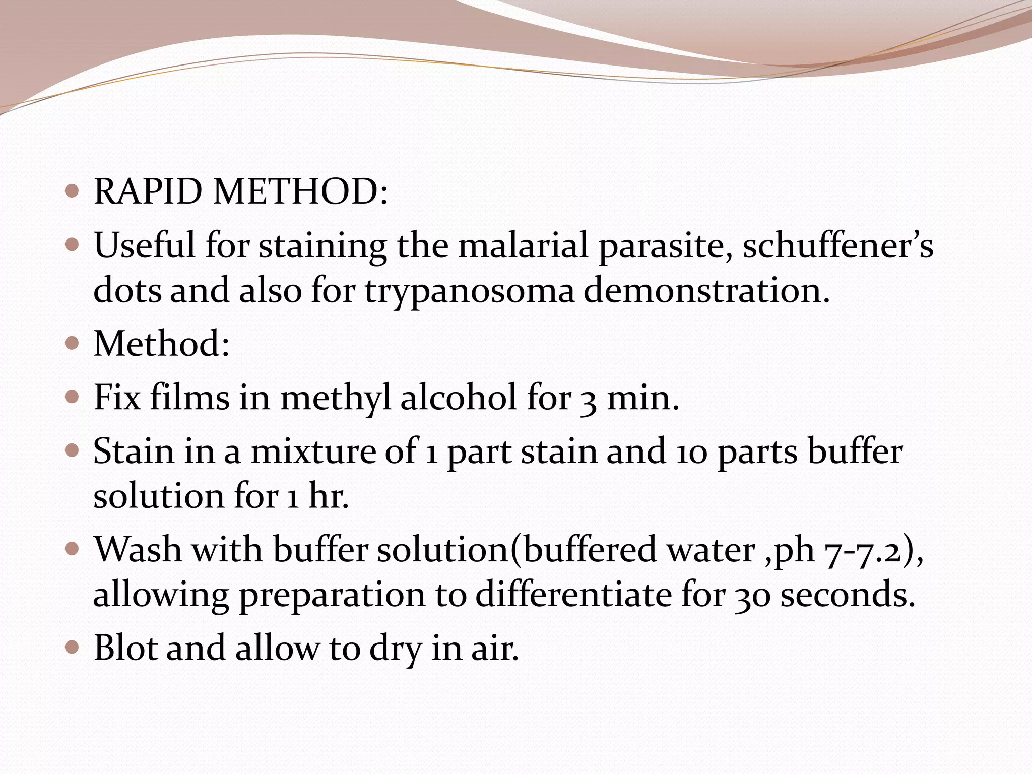  RAPID METHOD:
 Useful for staining the malarial parasite, schuffener’s
dots and also for trypanosoma demonstration.
 Method:
 Fix films in methyl alcohol for 3 min.
 Stain in a mixture of 1 part stain and 10 parts buffer
solution for 1 hr.
 Wash with buffer solution(buffered water ,ph 7-7.2),
allowing preparation to differentiate for 30 seconds.
 Blot and allow to dry in air.
 