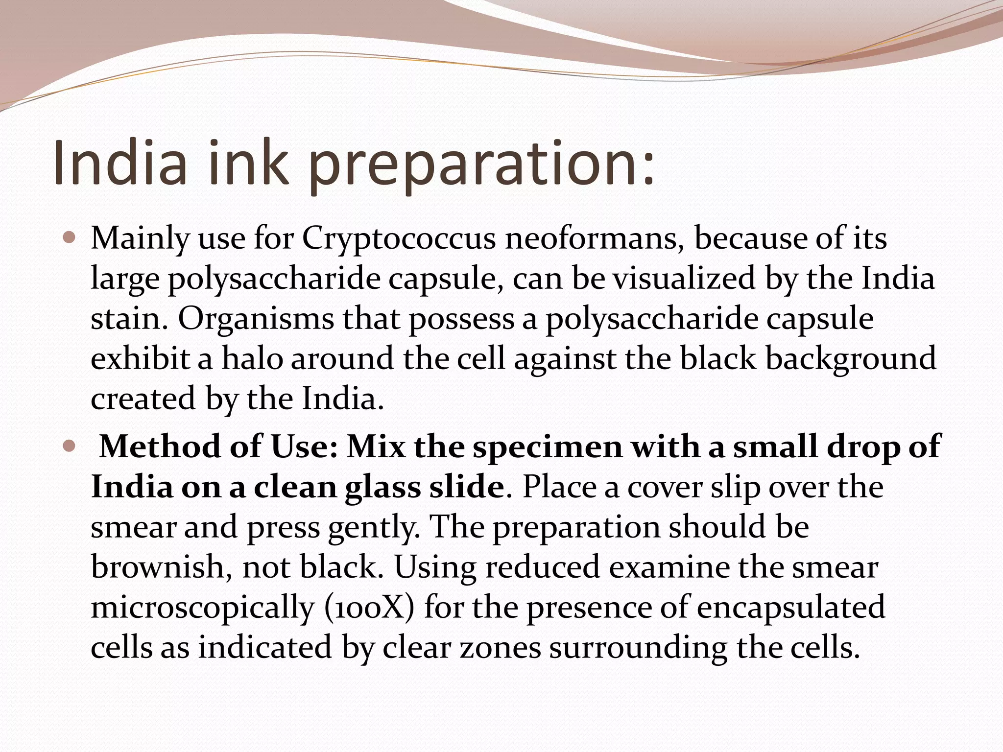 India ink preparation:
 Mainly use for Cryptococcus neoformans, because of its
large polysaccharide capsule, can be visualized by the India
stain. Organisms that possess a polysaccharide capsule
exhibit a halo around the cell against the black background
created by the India.
 Method of Use: Mix the specimen with a small drop of
India on a clean glass slide. Place a cover slip over the
smear and press gently. The preparation should be
brownish, not black. Using reduced examine the smear
microscopically (100X) for the presence of encapsulated
cells as indicated by clear zones surrounding the cells.
 