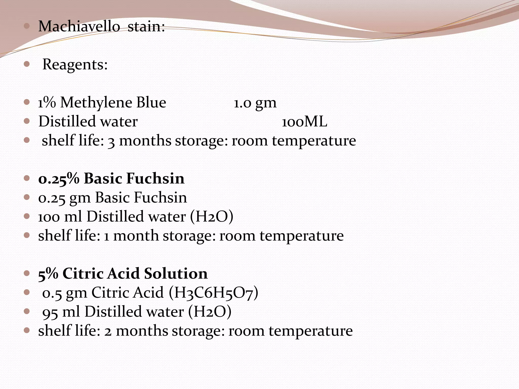  Machiavello stain:
 Reagents:
 1% Methylene Blue 1.0 gm
 Distilled water 100ML
 shelf life: 3 months storage: room temperature
 0.25% Basic Fuchsin
 0.25 gm Basic Fuchsin
 100 ml Distilled water (H2O)
 shelf life: 1 month storage: room temperature
 5% Citric Acid Solution
 0.5 gm Citric Acid (H3C6H5O7)
 95 ml Distilled water (H2O)
 shelf life: 2 months storage: room temperature
 