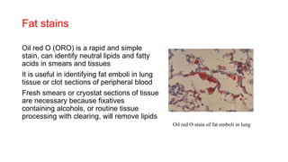 Fat stains
Oil red O (ORO) is a rapid and simple
stain, can identify neutral lipids and fatty
acids in smears and tissues
It is useful in identifying fat emboli in lung
tissue or clot sections of peripheral blood
Fresh smears or cryostat sections of tissue
are necessary because fixatives
containing alcohols, or routine tissue
processing with clearing, will remove lipids
Oil red O stain of fat emboli in lung
 