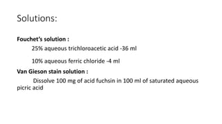 Solutions:
Fouchet’s solution :
25% aqueous trichloroacetic acid -36 ml
10% aqueous ferric chloride -4 ml
Van Gieson stain solution :
Dissolve 100 mg of acid fuchsin in 100 ml of saturated aqueous
picric acid
 