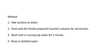 Method
1. Take sections to water.
2. Treat with the freshly prepared Fouchet’s solution for 10 minutes.
3. Wash well in running tap water for 1 minute.
4. Rinse in distilled water.
 