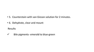 • 5. Counterstain with van Gieson solution for 2 minutes.
• 6. Dehydrate, clear and mount
Results
 Bile pigments- emerald to blue-green
 