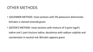 OTHER METHODS
• 1)GLENNER METHOD- treat sections with 3% potassium dichromate
bilirubin is stained emerald green
• 2)STEIN’S METHOD- treat sections with mixture of 3 parts lugol’s
iodine and 1 part tincture iodine, decolorise with sodium sulphite and
counterstain in neutral red. Bilirubin appears green
 