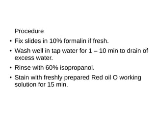 Procedure
● Fix slides in 10% formalin if fresh.
● Wash well in tap water for 1 – 10 min to drain of
excess water.
● Rinse with 60% isopropanol.
● Stain with freshly prepared Red oil O working
solution for 15 min.
 