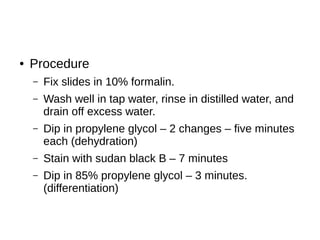 ● Procedure
– Fix slides in 10% formalin.
– Wash well in tap water, rinse in distilled water, and
drain off excess water.
– Dip in propylene glycol – 2 changes – five minutes
each (dehydration)
– Stain with sudan black B – 7 minutes
– Dip in 85% propylene glycol – 3 minutes.
(differentiation)
 