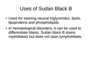 Uses of Sudan Black B
● Used for staining neutral triglycerides, lipids,
lipoproteins and phospholipids.
● In hematological disorders, it can be used to
differentiate blasts. Sudan black B stains
myeloblasts but does not stain lymphoblasts.
 