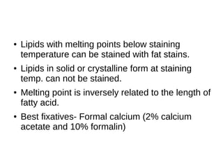 ● Lipids with melting points below staining
temperature can be stained with fat stains.
● Lipids in solid or crystalline form at staining
temp. can not be stained.
● Melting point is inversely related to the length of
fatty acid.
● Best fixatives- Formal calcium (2% calcium
acetate and 10% formalin)
 