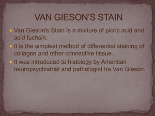  Van Gieson's Stain is a mixture of picric acid and
acid fuchsin.
 It is the simplest method of differential staining of
collagen and other connective tissue.
 It was introduced to histology by American
neuropsychiatrist and pathologist Ira Van Gieson.
 
