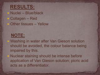 RESULTS:
 Nuclei – Blue/black
 Collagen – Red
 Other tissues – Yellow
NOTE:
 Washing in water after Van Gieson solution
should be avoided, the colour balance being
impaired by this.
 Nuclear staining should be intense before
application of Van Gieson solution; picric acid
acts as a differentiator.
 