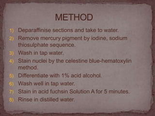 1) Deparaffinise sections and take to water.
2) Remove mercury pigment by iodine, sodium
thiosulphate sequence.
3) Wash in tap water.
4) Stain nuclei by the celestine blue-hematoxylin
method.
5) Differentiate with 1% acid alcohol.
6) Wash well in tap water.
7) Stain in acid fuchsin Solution A for 5 minutes.
8) Rinse in distilled water.
 