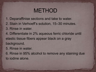 1. Deparaffinise sections and take to water.
2. Stain in Verhoeff’s solution, 15–30 minutes.
3. Rinse in water.
4. Differentiate in 2% aqueous ferric chloride until
elastic tissue fibers appear black on a gray
background.
5. Rinse in water.
6. Rinse in 95% alcohol to remove any staining due
to iodine alone.
 