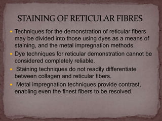  Techniques for the demonstration of reticular fibers
may be divided into those using dyes as a means of
staining, and the metal impregnation methods.
 Dye techniques for reticular demonstration cannot be
considered completely reliable.
 Staining techniques do not readily differentiate
between collagen and reticular fibers.
 Metal impregnation techniques provide contrast,
enabling even the finest fibers to be resolved.
 
