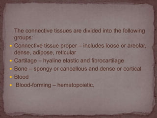 The connective tissues are divided into the following
groups:
 Connective tissue proper – includes loose or areolar,
dense, adipose, reticular
 Cartilage – hyaline elastic and fibrocartilage
 Bone – spongy or cancellous and dense or cortical
 Blood
 Blood-forming – hematopoietic.
 