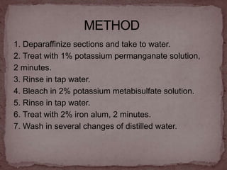 1. Deparaffinize sections and take to water.
2. Treat with 1% potassium permanganate solution,
2 minutes.
3. Rinse in tap water.
4. Bleach in 2% potassium metabisulfate solution.
5. Rinse in tap water.
6. Treat with 2% iron alum, 2 minutes.
7. Wash in several changes of distilled water.
 