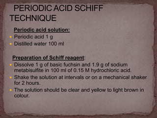 Periodic acid solution:
 Periodic acid 1 g
 Distilled water 100 ml
Preparation of Schiff reagent:
 Dissolve 1 g of basic fuchsin and 1.9 g of sodium
metabisulfite in 100 ml of 0.15 M hydrochloric acid.
 Shake the solution at intervals or on a mechanical shaker
for 2 hours.
 The solution should be clear and yellow to light brown in
colour.
 