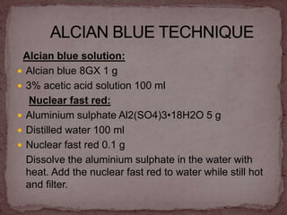 Alcian blue solution:
 Alcian blue 8GX 1 g
 3% acetic acid solution 100 ml
Nuclear fast red:
 Aluminium sulphate Al2(SO4)3•18H2O 5 g
 Distilled water 100 ml
 Nuclear fast red 0.1 g
Dissolve the aluminium sulphate in the water with
heat. Add the nuclear fast red to water while still hot
and filter.
 