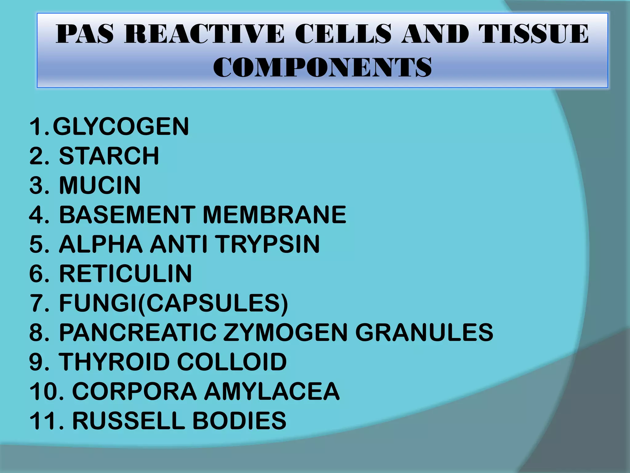PAS REACTIVE CELLS AND TISSUE
COMPONENTS
1.GLYCOGEN
2. STARCH
3. MUCIN
4. BASEMENT MEMBRANE
5. ALPHA ANTI TRYPSIN
6. RETICULIN
7. FUNGI(CAPSULES)
8. PANCREATIC ZYMOGEN GRANULES
9. THYROID COLLOID
10. CORPORA AMYLACEA
11. RUSSELL BODIES
 