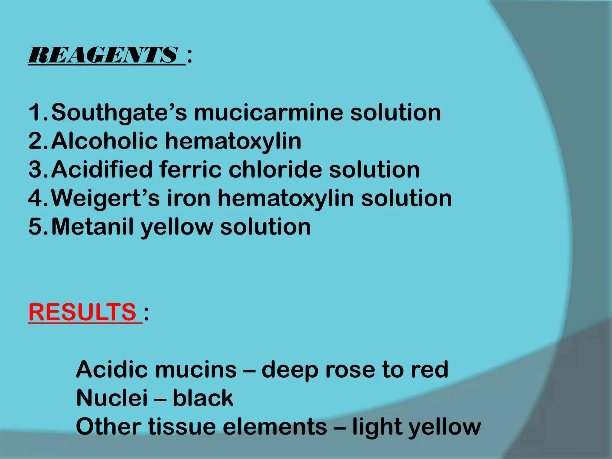 REAGENTS :
1.Southgate’s mucicarmine solution
2.Alcoholic hematoxylin
3.Acidified ferric chloride solution
4.Weigert’s iron hematoxylin solution
5.Metanil yellow solution
RESULTS :
Acidic mucins – deep rose to red
Nuclei – black
Other tissue elements – light yellow
 