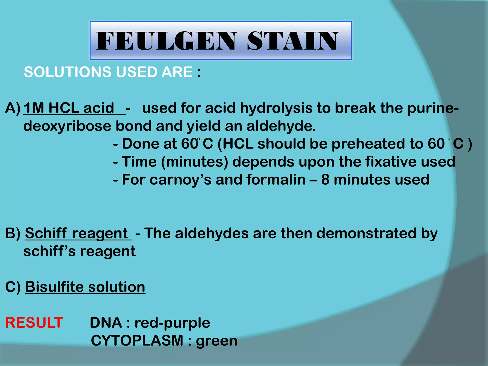FEULGEN STAIN
SOLUTIONS USED ARE :
A) 1M HCL acid - used for acid hydrolysis to break the purine-
deoxyribose bond and yield an aldehyde.
- Done at 60̊ C (HCL should be preheated to 60 ̊ C )
- Time (minutes) depends upon the fixative used
- For carnoy’s and formalin – 8 minutes used
B) Schiff reagent - The aldehydes are then demonstrated by
schiff’s reagent
C) Bisulfite solution
RESULT DNA : red-purple
CYTOPLASM : green
 