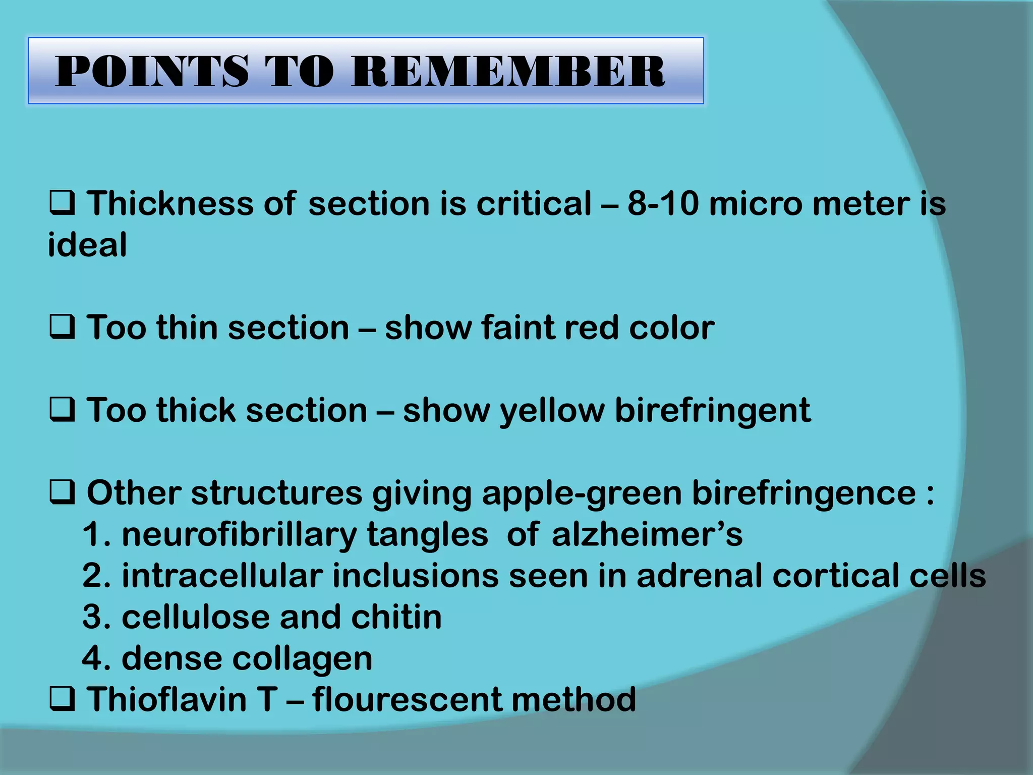 POINTS TO REMEMBER
 Thickness of section is critical – 8-10 micro meter is
ideal
 Too thin section – show faint red color
 Too thick section – show yellow birefringent
 Other structures giving apple-green birefringence :
1. neurofibrillary tangles of alzheimer’s
2. intracellular inclusions seen in adrenal cortical cells
3. cellulose and chitin
4. dense collagen
 Thioflavin T – flourescent method
 