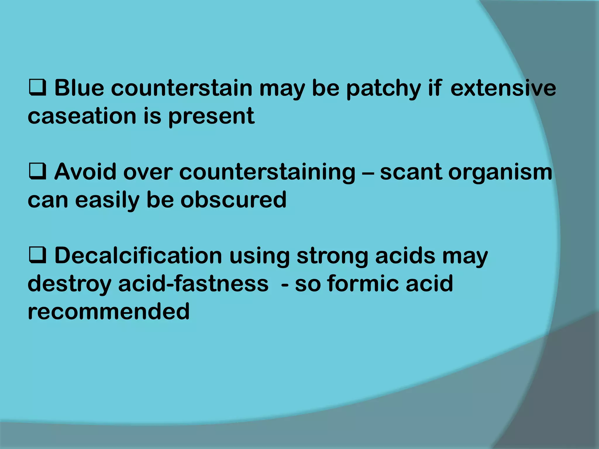  Blue counterstain may be patchy if extensive
caseation is present
 Avoid over counterstaining – scant organism
can easily be obscured
 Decalcification using strong acids may
destroy acid-fastness - so formic acid
recommended
 