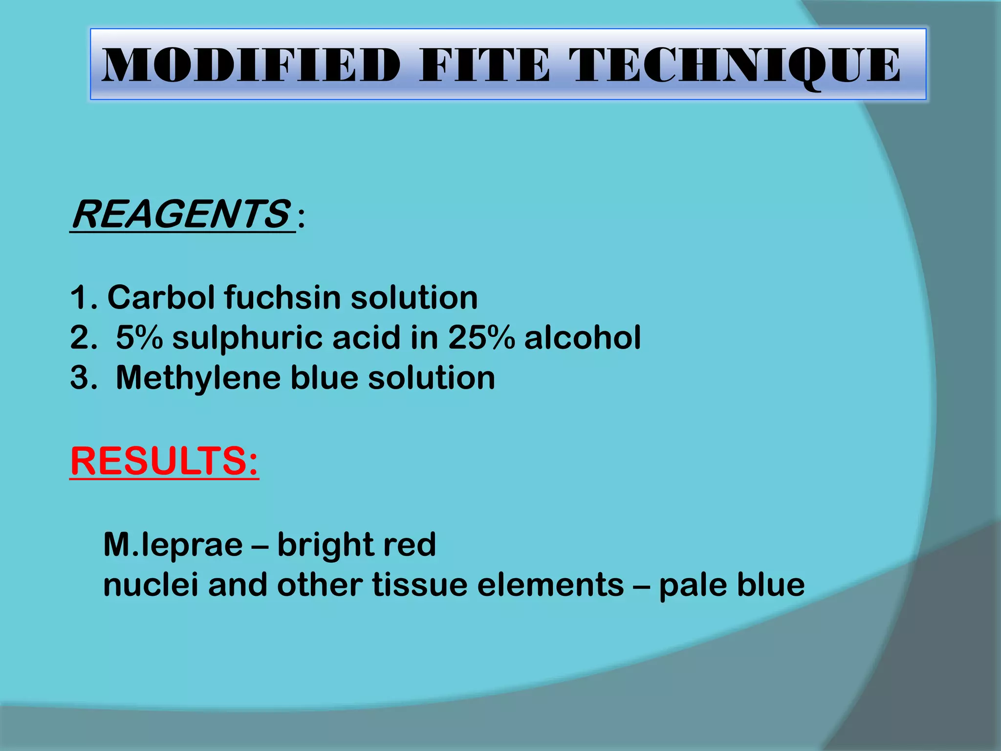 MODIFIED FITE TECHNIQUE
REAGENTS :
1. Carbol fuchsin solution
2. 5% sulphuric acid in 25% alcohol
3. Methylene blue solution
RESULTS:
M.leprae – bright red
nuclei and other tissue elements – pale blue
 